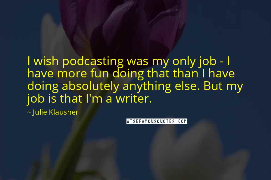 Julie Klausner Quotes: I wish podcasting was my only job - I have more fun doing that than I have doing absolutely anything else. But my job is that I'm a writer.