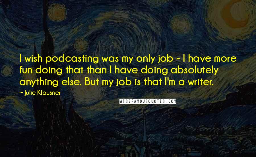 Julie Klausner Quotes: I wish podcasting was my only job - I have more fun doing that than I have doing absolutely anything else. But my job is that I'm a writer.