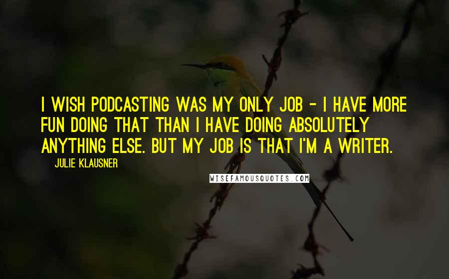 Julie Klausner Quotes: I wish podcasting was my only job - I have more fun doing that than I have doing absolutely anything else. But my job is that I'm a writer.