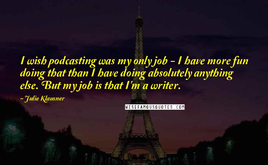 Julie Klausner Quotes: I wish podcasting was my only job - I have more fun doing that than I have doing absolutely anything else. But my job is that I'm a writer.