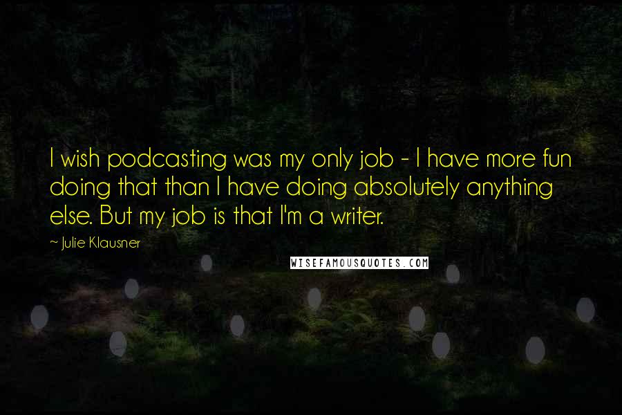 Julie Klausner Quotes: I wish podcasting was my only job - I have more fun doing that than I have doing absolutely anything else. But my job is that I'm a writer.