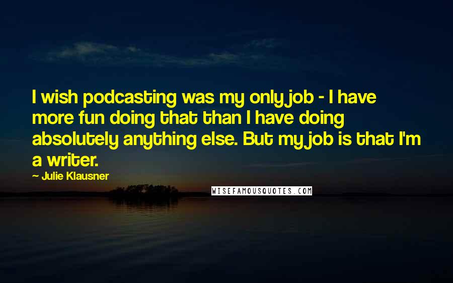 Julie Klausner Quotes: I wish podcasting was my only job - I have more fun doing that than I have doing absolutely anything else. But my job is that I'm a writer.