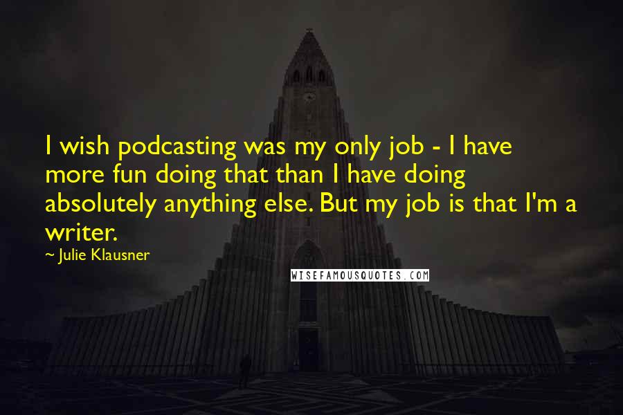 Julie Klausner Quotes: I wish podcasting was my only job - I have more fun doing that than I have doing absolutely anything else. But my job is that I'm a writer.