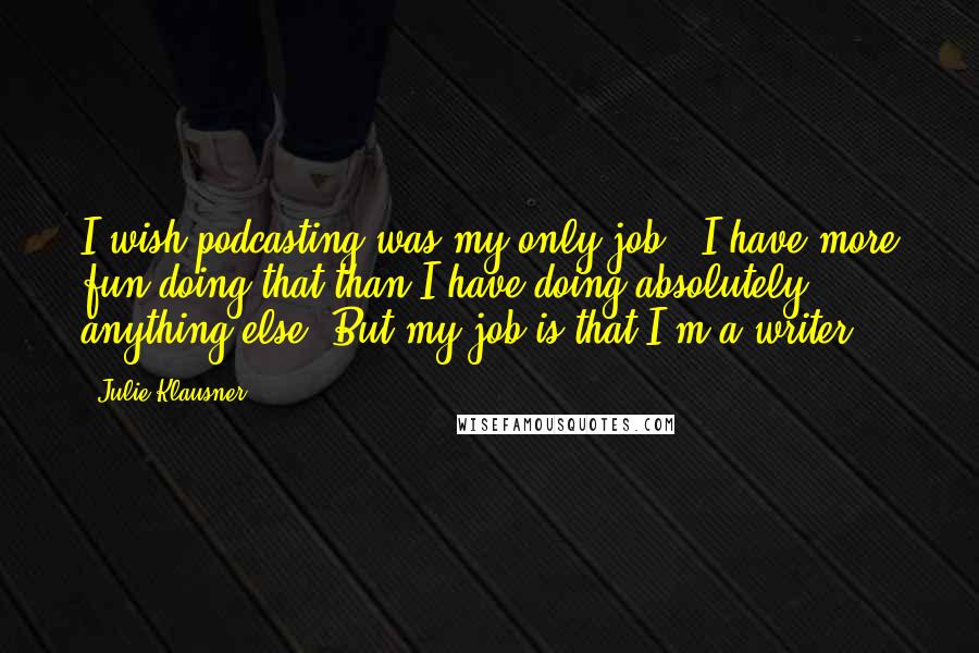 Julie Klausner Quotes: I wish podcasting was my only job - I have more fun doing that than I have doing absolutely anything else. But my job is that I'm a writer.