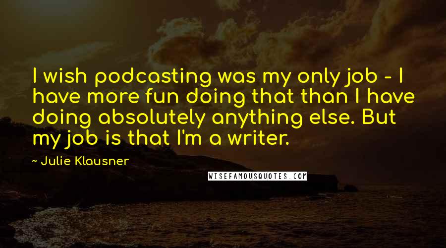 Julie Klausner Quotes: I wish podcasting was my only job - I have more fun doing that than I have doing absolutely anything else. But my job is that I'm a writer.