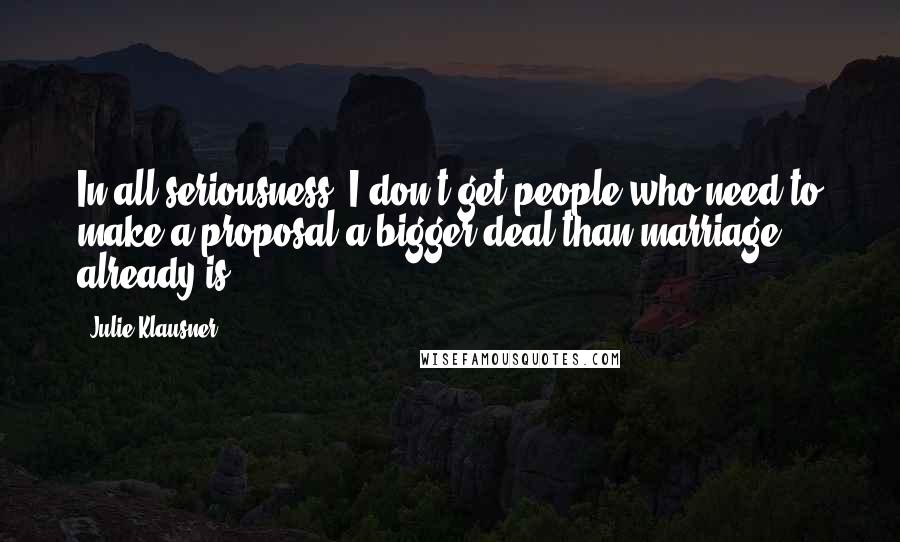 Julie Klausner Quotes: In all seriousness, I don't get people who need to make a proposal a bigger deal than marriage already is.