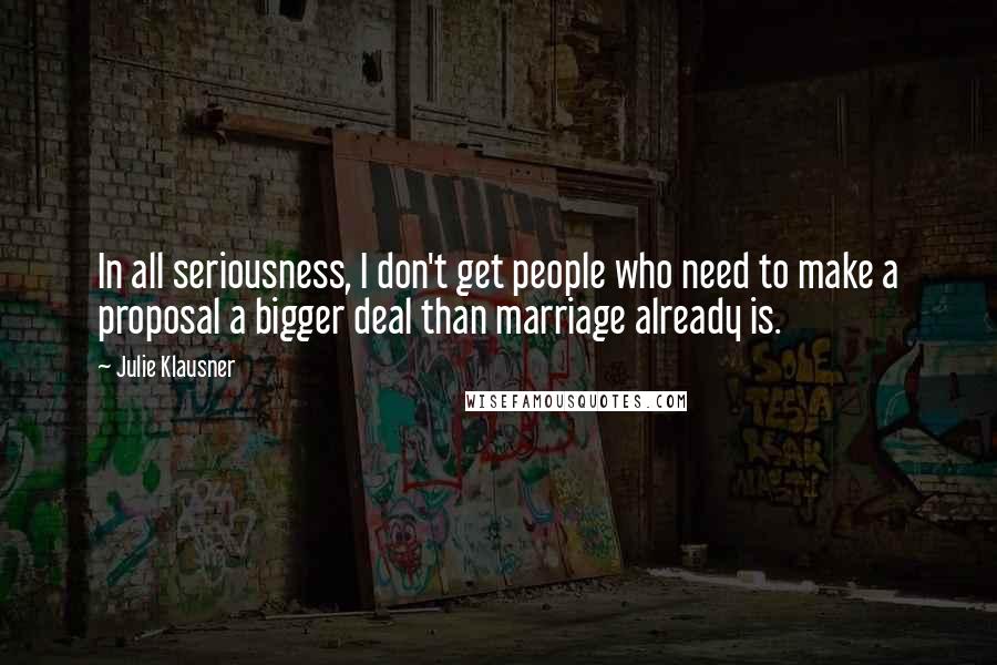 Julie Klausner Quotes: In all seriousness, I don't get people who need to make a proposal a bigger deal than marriage already is.