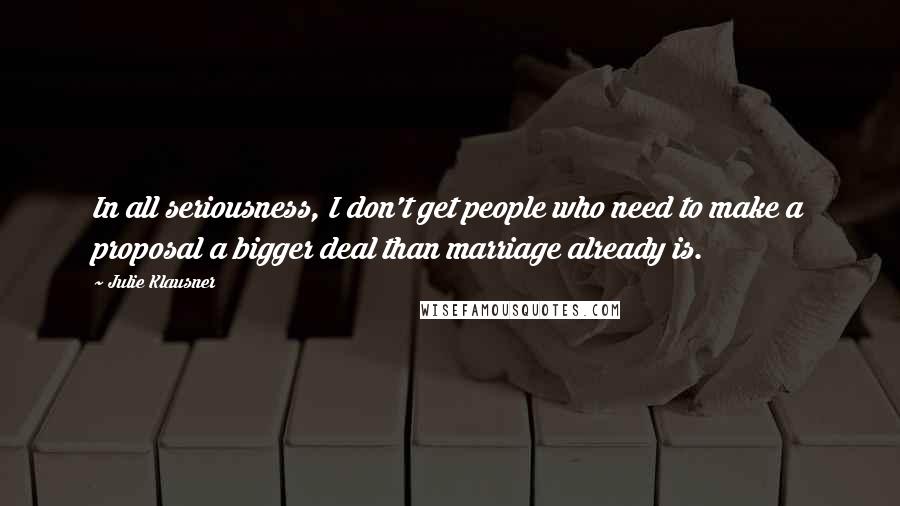 Julie Klausner Quotes: In all seriousness, I don't get people who need to make a proposal a bigger deal than marriage already is.