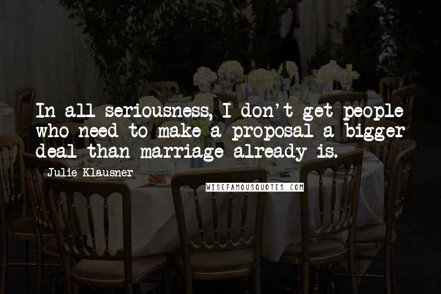 Julie Klausner Quotes: In all seriousness, I don't get people who need to make a proposal a bigger deal than marriage already is.