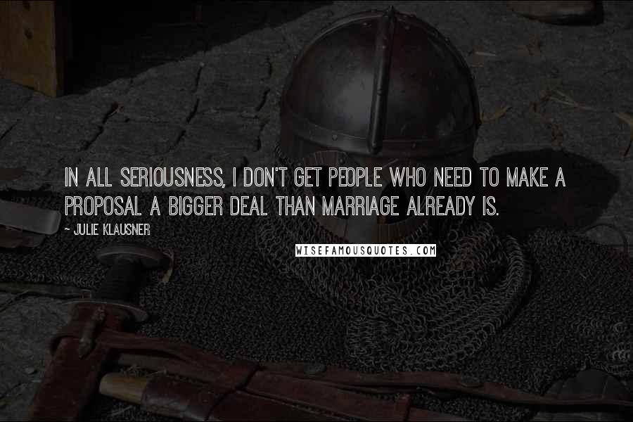 Julie Klausner Quotes: In all seriousness, I don't get people who need to make a proposal a bigger deal than marriage already is.