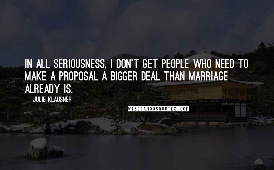 Julie Klausner Quotes: In all seriousness, I don't get people who need to make a proposal a bigger deal than marriage already is.