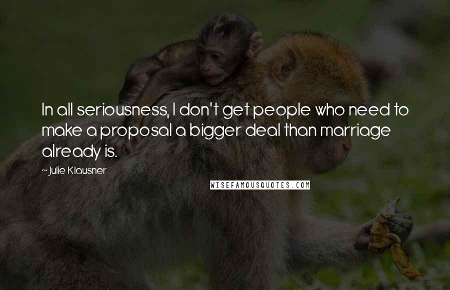 Julie Klausner Quotes: In all seriousness, I don't get people who need to make a proposal a bigger deal than marriage already is.