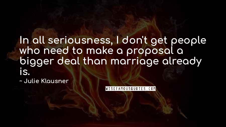 Julie Klausner Quotes: In all seriousness, I don't get people who need to make a proposal a bigger deal than marriage already is.