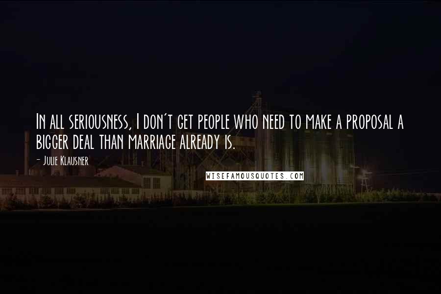 Julie Klausner Quotes: In all seriousness, I don't get people who need to make a proposal a bigger deal than marriage already is.