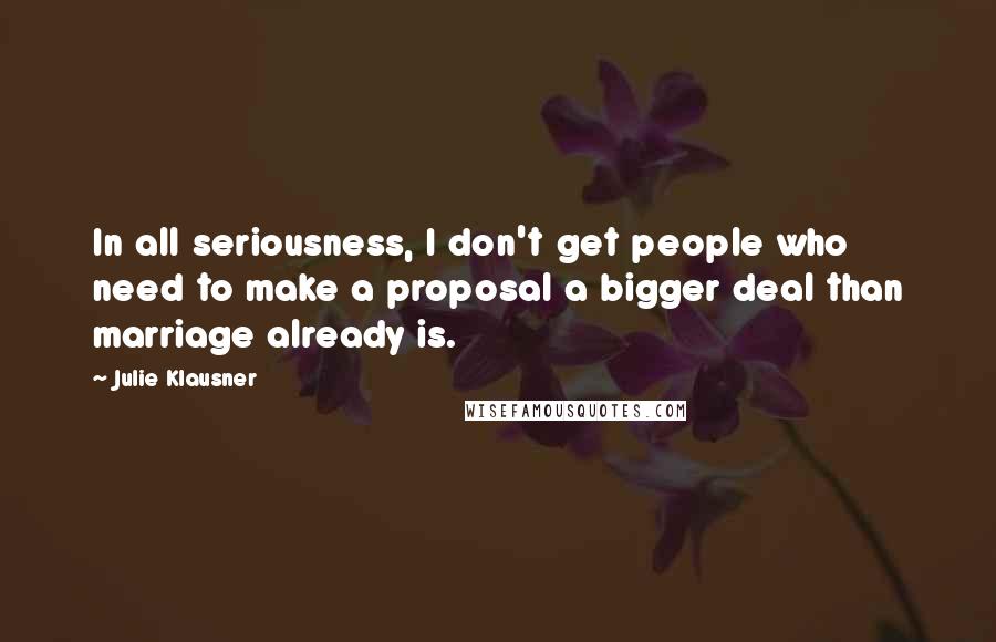 Julie Klausner Quotes: In all seriousness, I don't get people who need to make a proposal a bigger deal than marriage already is.