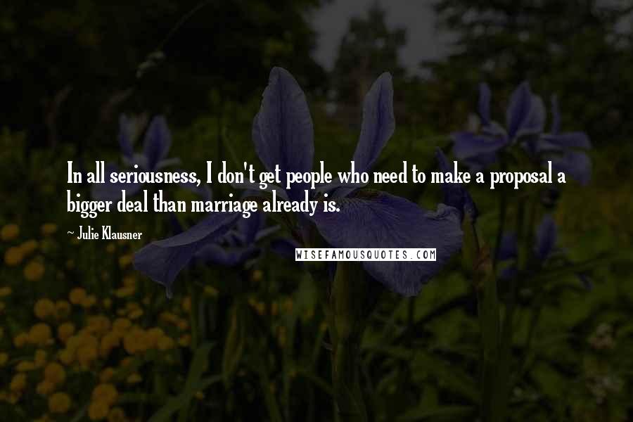 Julie Klausner Quotes: In all seriousness, I don't get people who need to make a proposal a bigger deal than marriage already is.