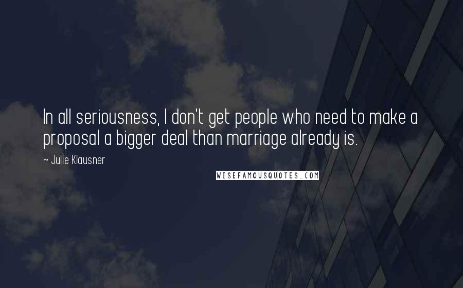 Julie Klausner Quotes: In all seriousness, I don't get people who need to make a proposal a bigger deal than marriage already is.