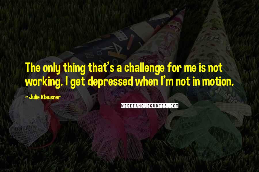 Julie Klausner Quotes: The only thing that's a challenge for me is not working. I get depressed when I'm not in motion.