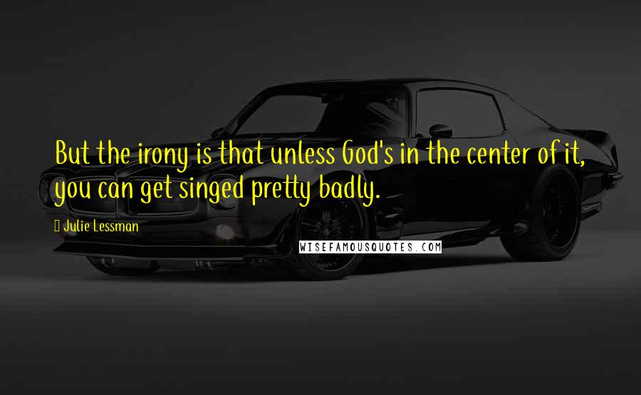 Julie Lessman Quotes: But the irony is that unless God's in the center of it, you can get singed pretty badly.