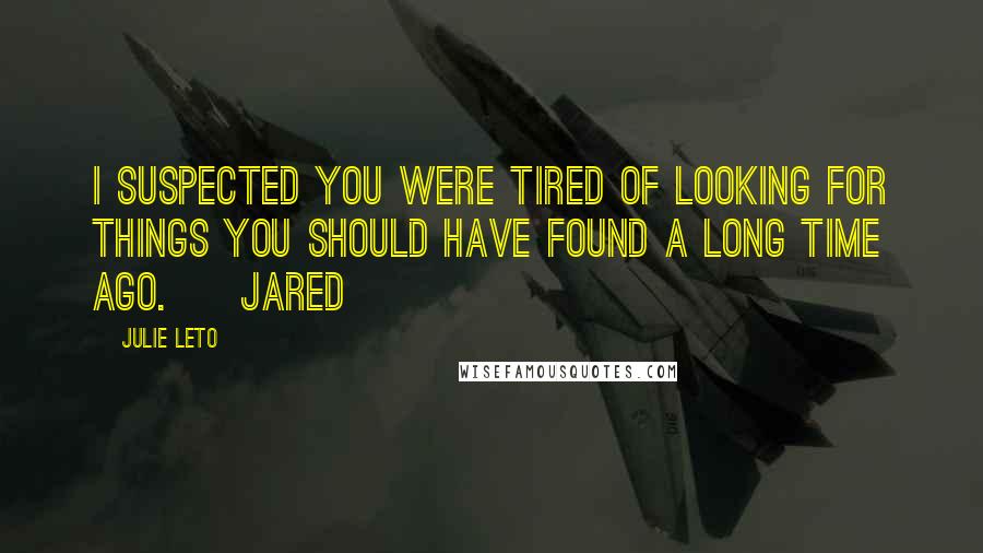 Julie Leto Quotes: I suspected you were tired of looking for things you should have found a long time ago. ~ Jared