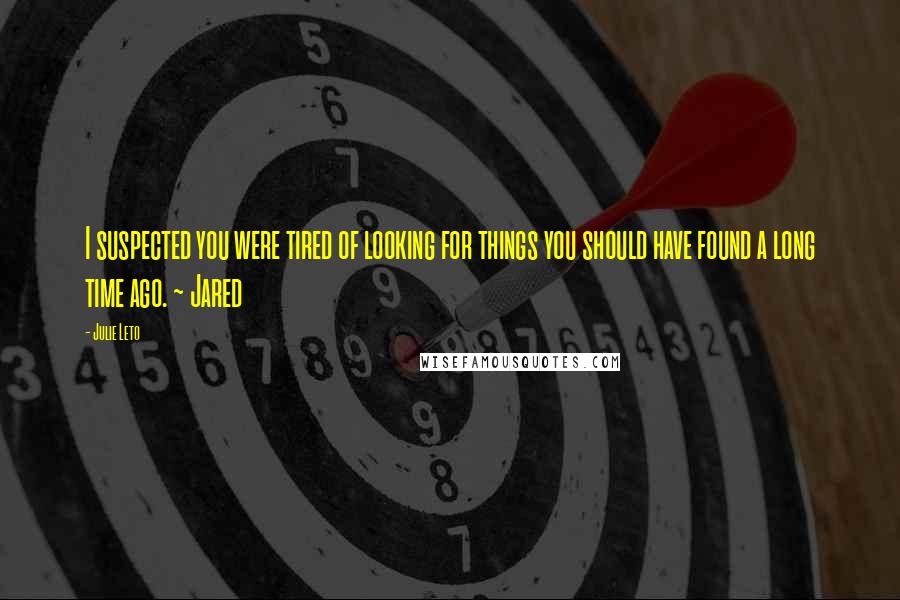 Julie Leto Quotes: I suspected you were tired of looking for things you should have found a long time ago. ~ Jared