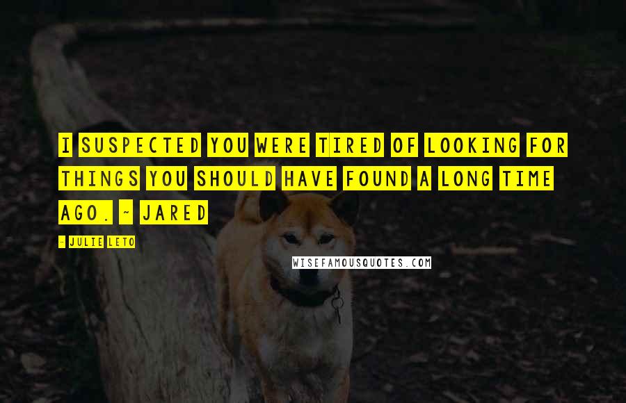 Julie Leto Quotes: I suspected you were tired of looking for things you should have found a long time ago. ~ Jared