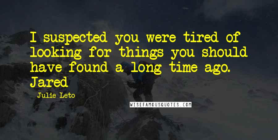 Julie Leto Quotes: I suspected you were tired of looking for things you should have found a long time ago. ~ Jared