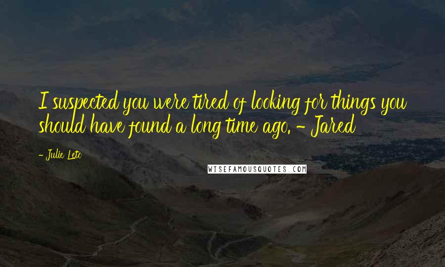 Julie Leto Quotes: I suspected you were tired of looking for things you should have found a long time ago. ~ Jared