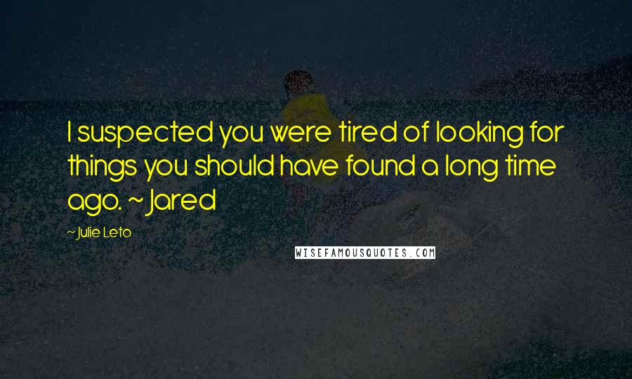 Julie Leto Quotes: I suspected you were tired of looking for things you should have found a long time ago. ~ Jared
