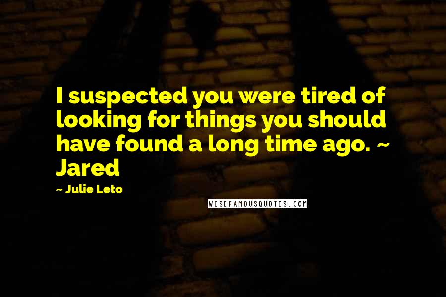 Julie Leto Quotes: I suspected you were tired of looking for things you should have found a long time ago. ~ Jared
