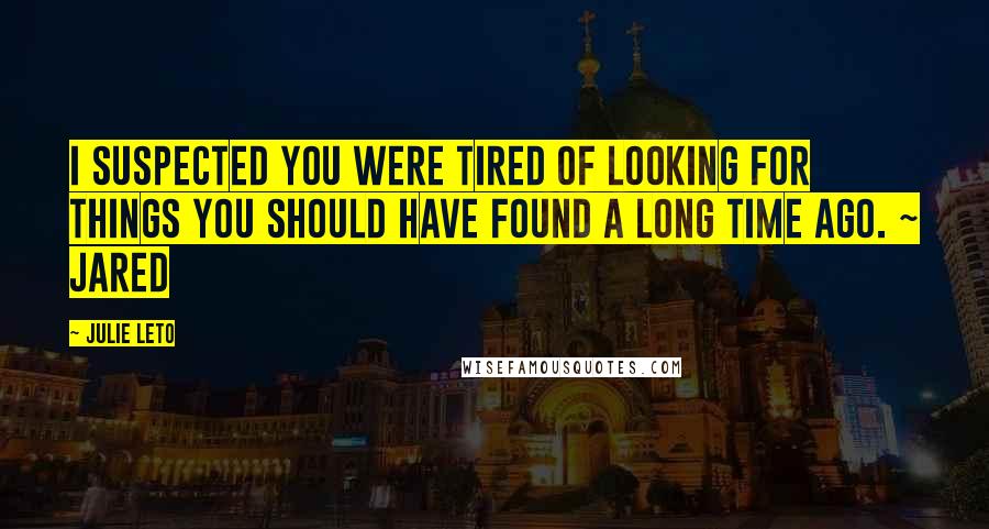 Julie Leto Quotes: I suspected you were tired of looking for things you should have found a long time ago. ~ Jared