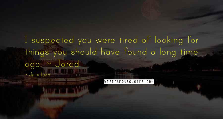 Julie Leto Quotes: I suspected you were tired of looking for things you should have found a long time ago. ~ Jared