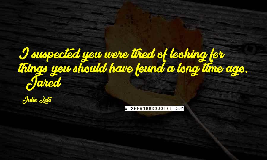 Julie Leto Quotes: I suspected you were tired of looking for things you should have found a long time ago. ~ Jared
