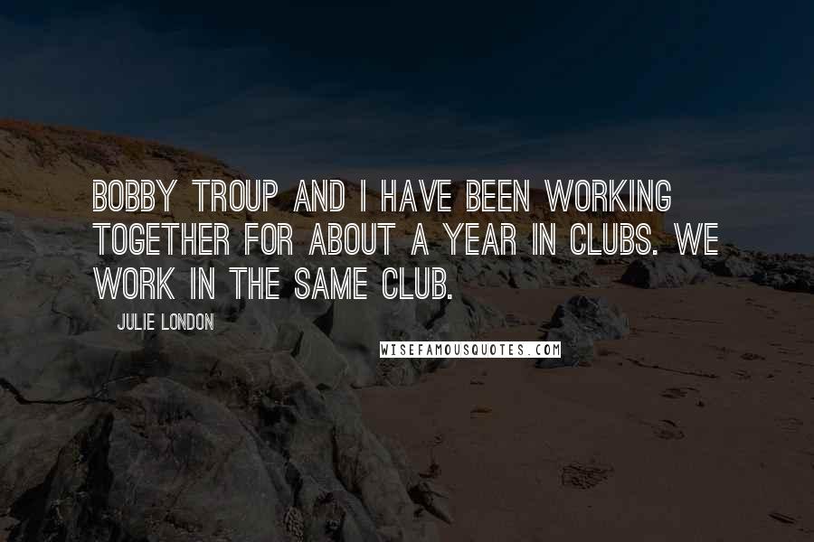 Julie London Quotes: Bobby Troup and I have been working together for about a year in clubs. We work in the same club.