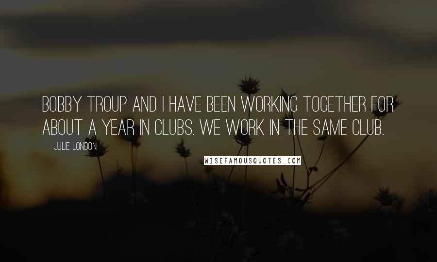 Julie London Quotes: Bobby Troup and I have been working together for about a year in clubs. We work in the same club.