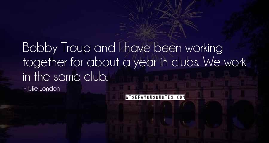 Julie London Quotes: Bobby Troup and I have been working together for about a year in clubs. We work in the same club.