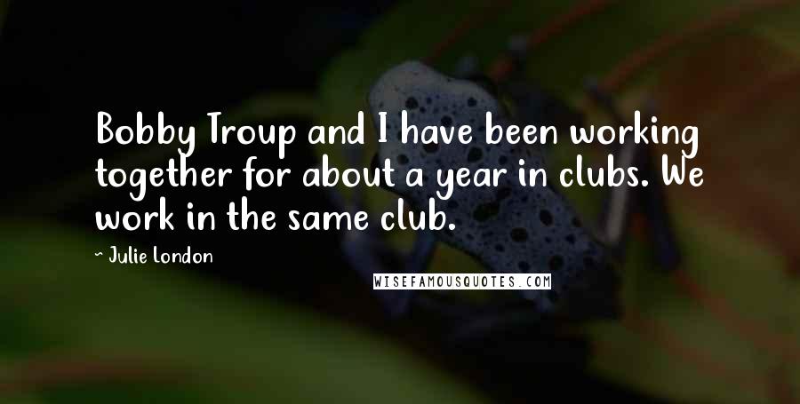 Julie London Quotes: Bobby Troup and I have been working together for about a year in clubs. We work in the same club.