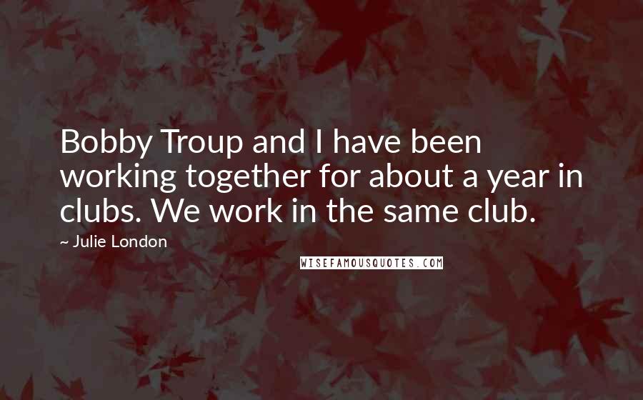 Julie London Quotes: Bobby Troup and I have been working together for about a year in clubs. We work in the same club.