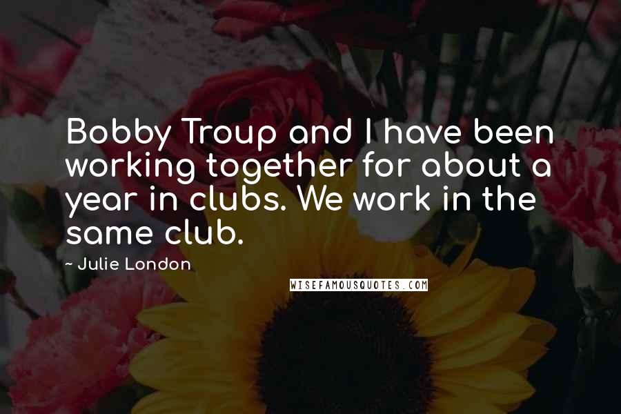 Julie London Quotes: Bobby Troup and I have been working together for about a year in clubs. We work in the same club.