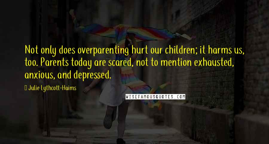 Julie Lythcott-Haims Quotes: Not only does overparenting hurt our children; it harms us, too. Parents today are scared, not to mention exhausted, anxious, and depressed.