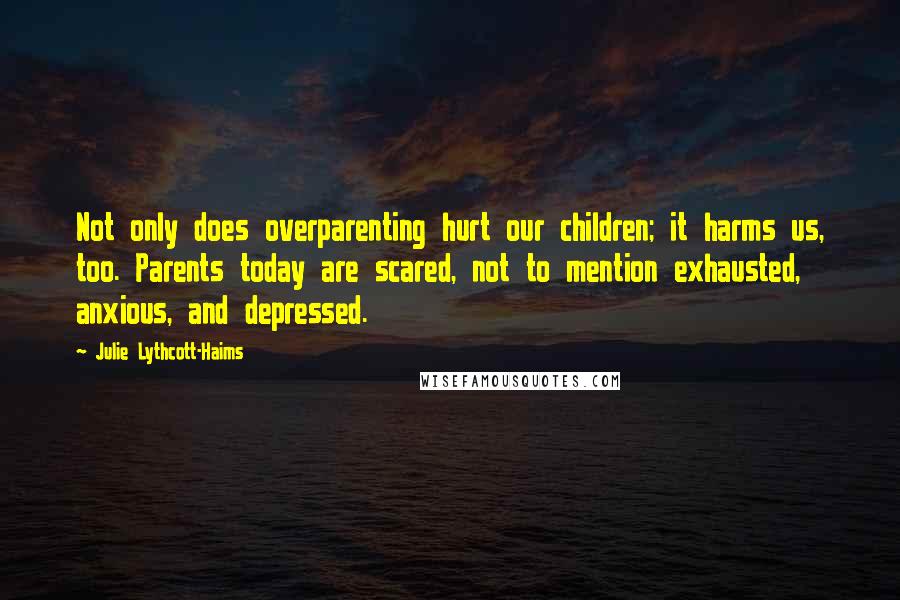 Julie Lythcott-Haims Quotes: Not only does overparenting hurt our children; it harms us, too. Parents today are scared, not to mention exhausted, anxious, and depressed.