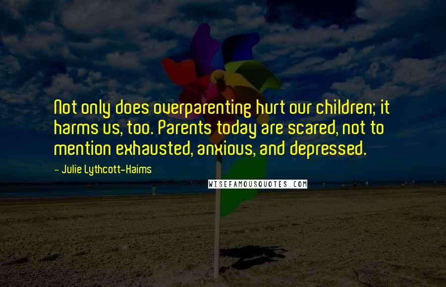 Julie Lythcott-Haims Quotes: Not only does overparenting hurt our children; it harms us, too. Parents today are scared, not to mention exhausted, anxious, and depressed.