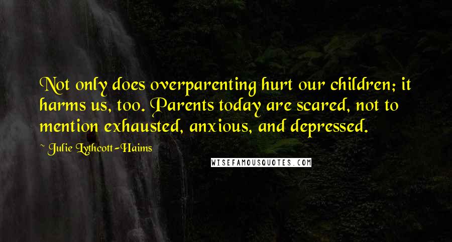 Julie Lythcott-Haims Quotes: Not only does overparenting hurt our children; it harms us, too. Parents today are scared, not to mention exhausted, anxious, and depressed.