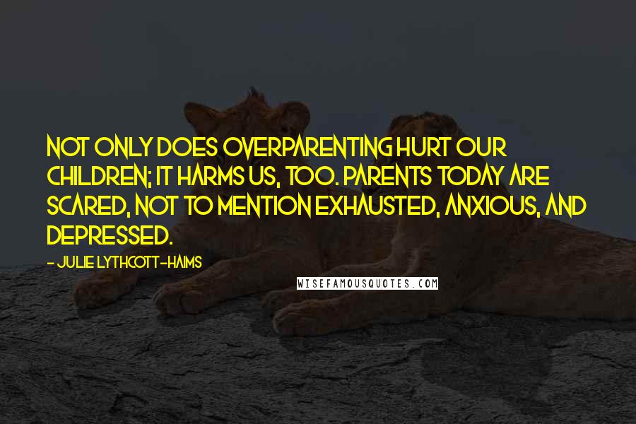 Julie Lythcott-Haims Quotes: Not only does overparenting hurt our children; it harms us, too. Parents today are scared, not to mention exhausted, anxious, and depressed.