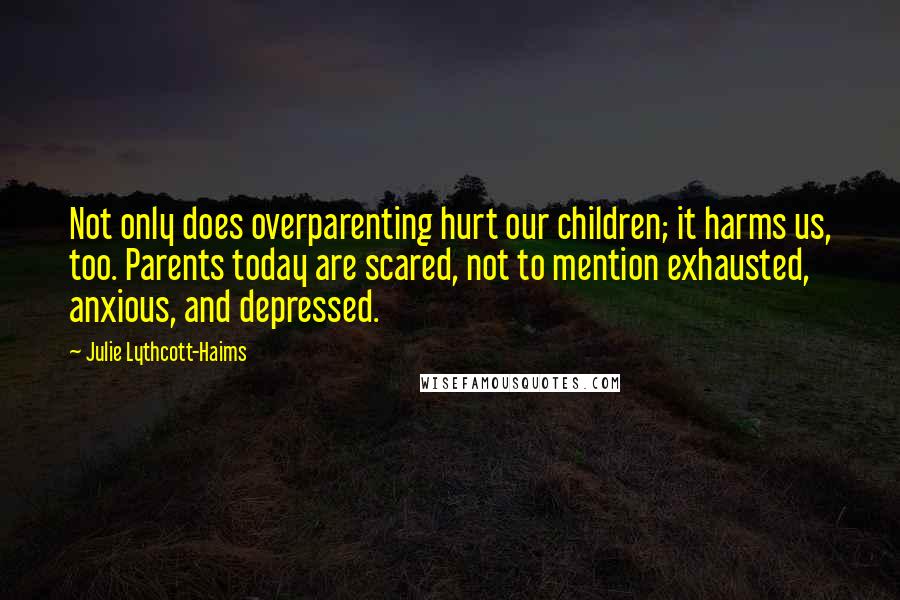 Julie Lythcott-Haims Quotes: Not only does overparenting hurt our children; it harms us, too. Parents today are scared, not to mention exhausted, anxious, and depressed.