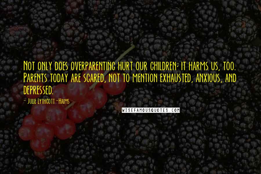 Julie Lythcott-Haims Quotes: Not only does overparenting hurt our children; it harms us, too. Parents today are scared, not to mention exhausted, anxious, and depressed.
