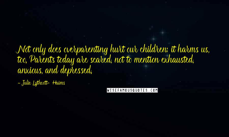 Julie Lythcott-Haims Quotes: Not only does overparenting hurt our children; it harms us, too. Parents today are scared, not to mention exhausted, anxious, and depressed.