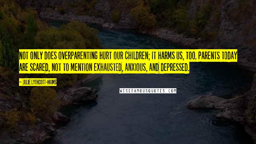 Julie Lythcott-Haims Quotes: Not only does overparenting hurt our children; it harms us, too. Parents today are scared, not to mention exhausted, anxious, and depressed.