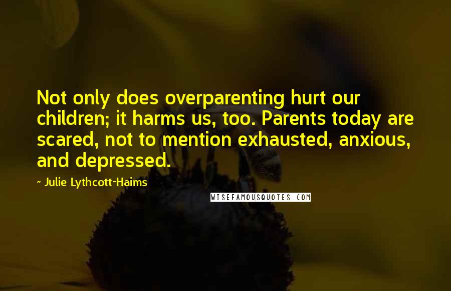 Julie Lythcott-Haims Quotes: Not only does overparenting hurt our children; it harms us, too. Parents today are scared, not to mention exhausted, anxious, and depressed.