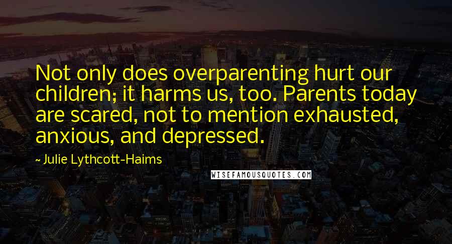 Julie Lythcott-Haims Quotes: Not only does overparenting hurt our children; it harms us, too. Parents today are scared, not to mention exhausted, anxious, and depressed.